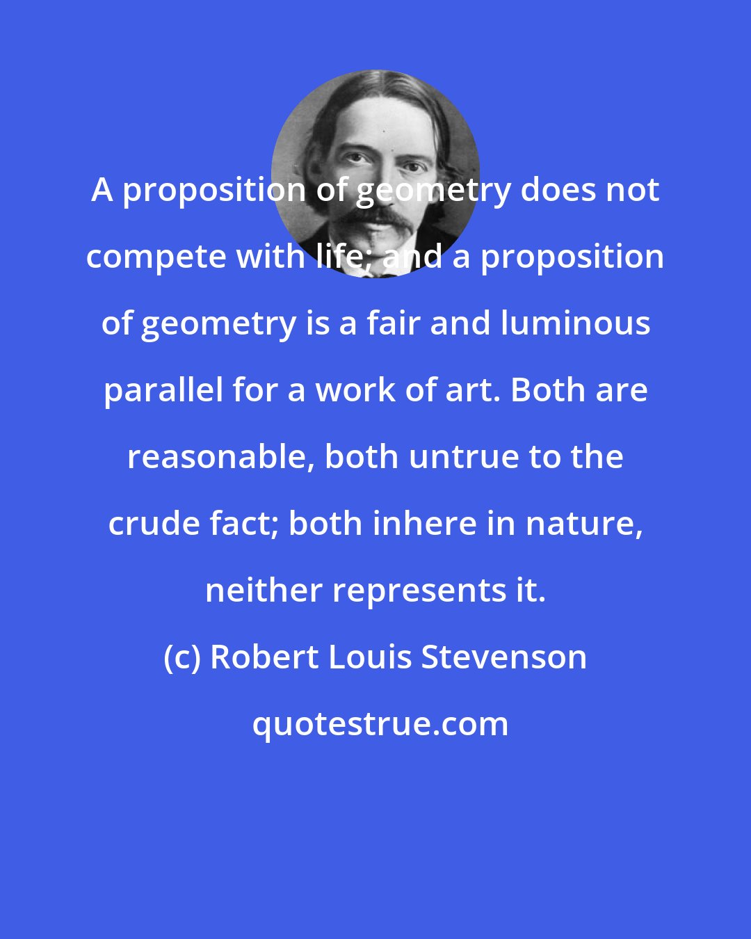Robert Louis Stevenson: A proposition of geometry does not compete with life; and a proposition of geometry is a fair and luminous parallel for a work of art. Both are reasonable, both untrue to the crude fact; both inhere in nature, neither represents it.