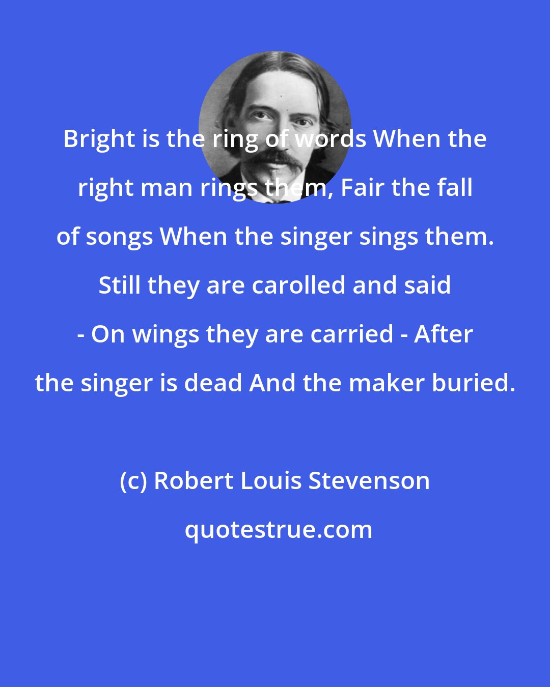Robert Louis Stevenson: Bright is the ring of words When the right man rings them, Fair the fall of songs When the singer sings them. Still they are carolled and said - On wings they are carried - After the singer is dead And the maker buried.
