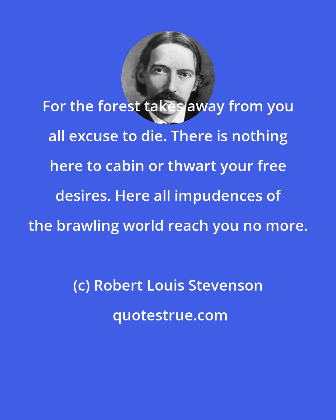 Robert Louis Stevenson: For the forest takes away from you all excuse to die. There is nothing here to cabin or thwart your free desires. Here all impudences of the brawling world reach you no more.
