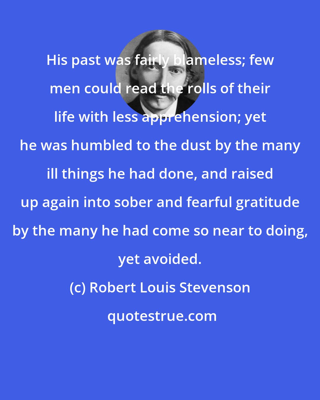Robert Louis Stevenson: His past was fairly blameless; few men could read the rolls of their life with less apprehension; yet he was humbled to the dust by the many ill things he had done, and raised up again into sober and fearful gratitude by the many he had come so near to doing, yet avoided.