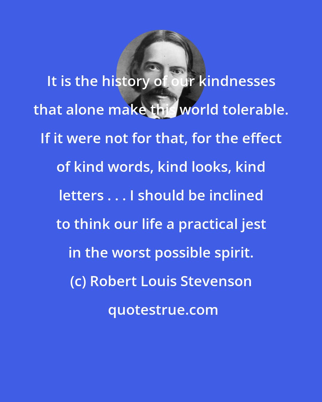 Robert Louis Stevenson: It is the history of our kindnesses that alone make this world tolerable. If it were not for that, for the effect of kind words, kind looks, kind letters . . . I should be inclined to think our life a practical jest in the worst possible spirit.