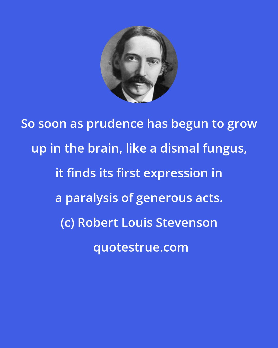 Robert Louis Stevenson: So soon as prudence has begun to grow up in the brain, like a dismal fungus, it finds its first expression in a paralysis of generous acts.