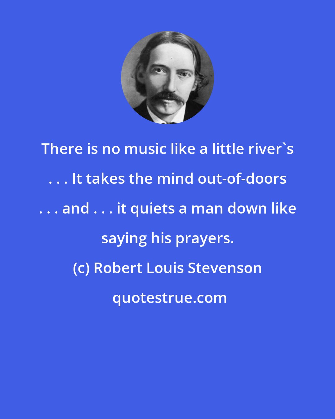 Robert Louis Stevenson: There is no music like a little river's . . . It takes the mind out-of-doors . . . and . . . it quiets a man down like saying his prayers.