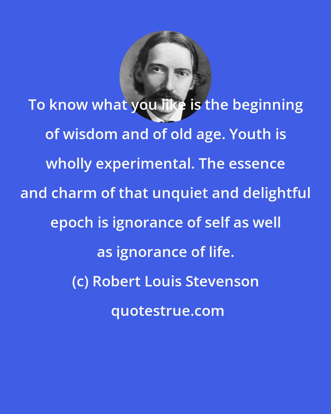 Robert Louis Stevenson: To know what you like is the beginning of wisdom and of old age. Youth is wholly experimental. The essence and charm of that unquiet and delightful epoch is ignorance of self as well as ignorance of life.