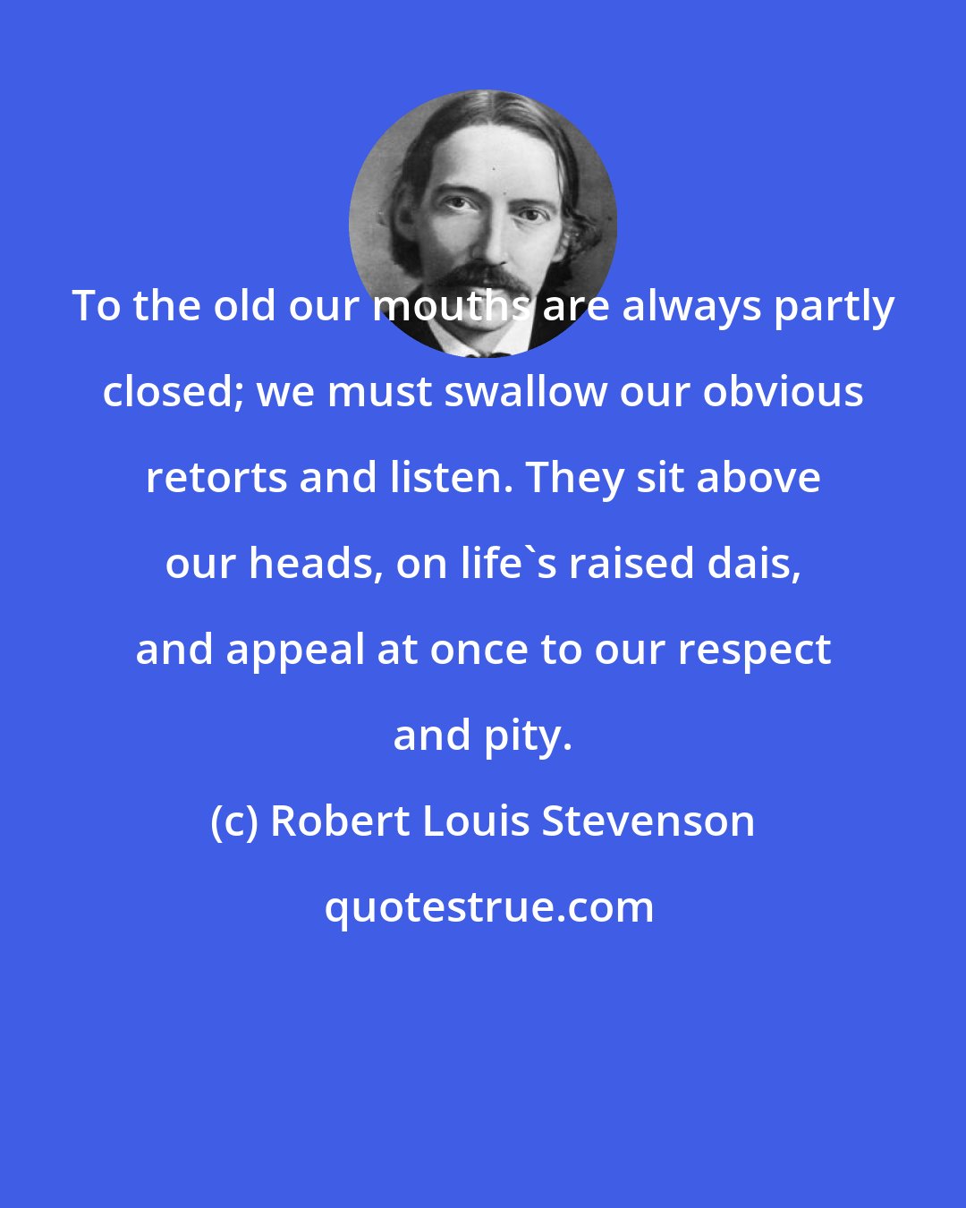 Robert Louis Stevenson: To the old our mouths are always partly closed; we must swallow our obvious retorts and listen. They sit above our heads, on life's raised dais, and appeal at once to our respect and pity.