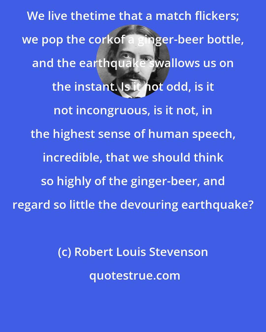 Robert Louis Stevenson: We live thetime that a match flickers; we pop the corkof a ginger-beer bottle, and the earthquake swallows us on the instant. Is it not odd, is it not incongruous, is it not, in the highest sense of human speech, incredible, that we should think so highly of the ginger-beer, and regard so little the devouring earthquake?