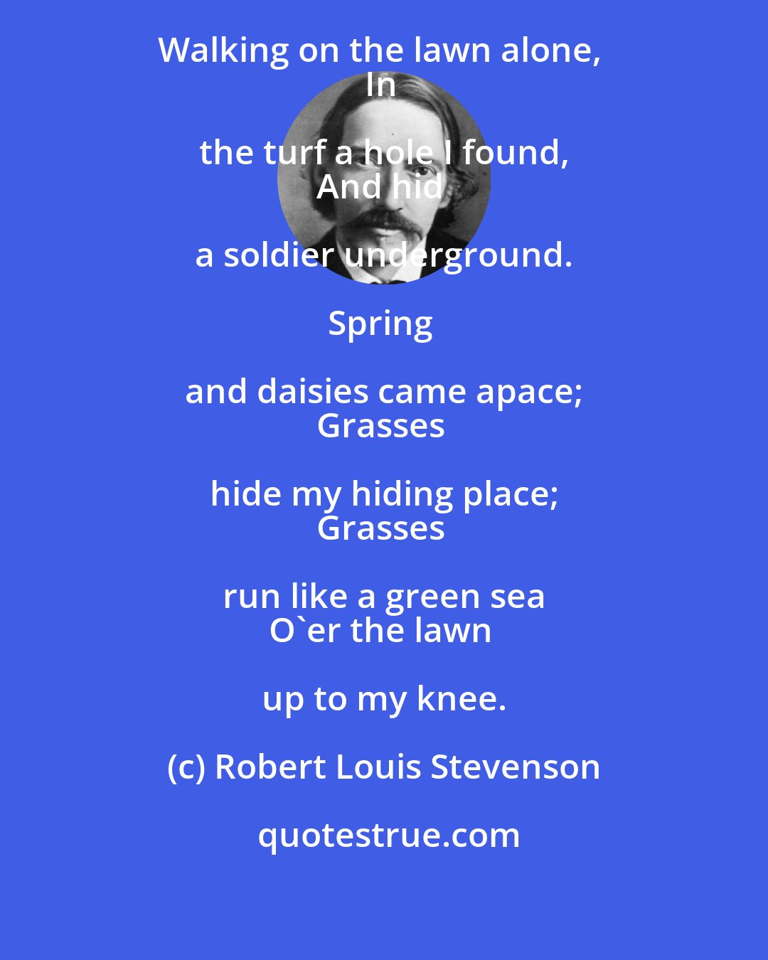 Robert Louis Stevenson: When the grass was closely mown, 
Walking on the lawn alone, 
In the turf a hole I found, 
And hid a soldier underground. 

Spring and daisies came apace; 
Grasses hide my hiding place; 
Grasses run like a green sea 
O'er the lawn up to my knee.