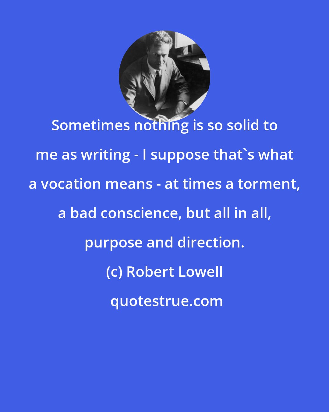Robert Lowell: Sometimes nothing is so solid to me as writing - I suppose that's what a vocation means - at times a torment, a bad conscience, but all in all, purpose and direction.