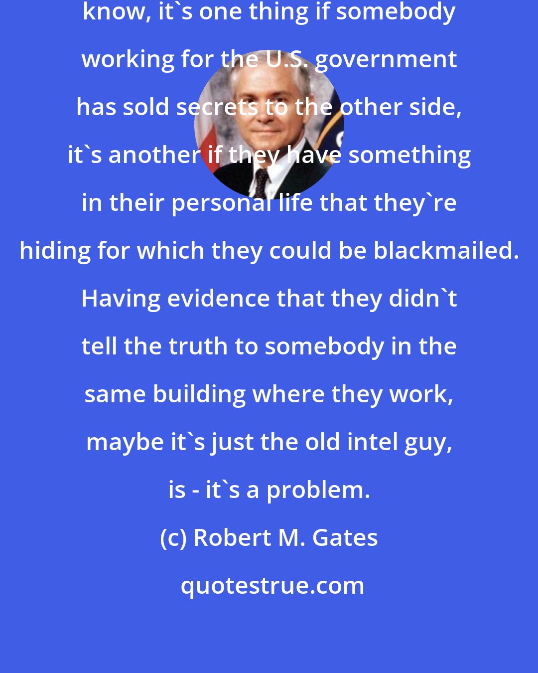 Robert M. Gates: I think it's kind of a stretch. You know, it's one thing if somebody working for the U.S. government has sold secrets to the other side, it's another if they have something in their personal life that they're hiding for which they could be blackmailed. Having evidence that they didn't tell the truth to somebody in the same building where they work, maybe it's just the old intel guy, is - it's a problem.