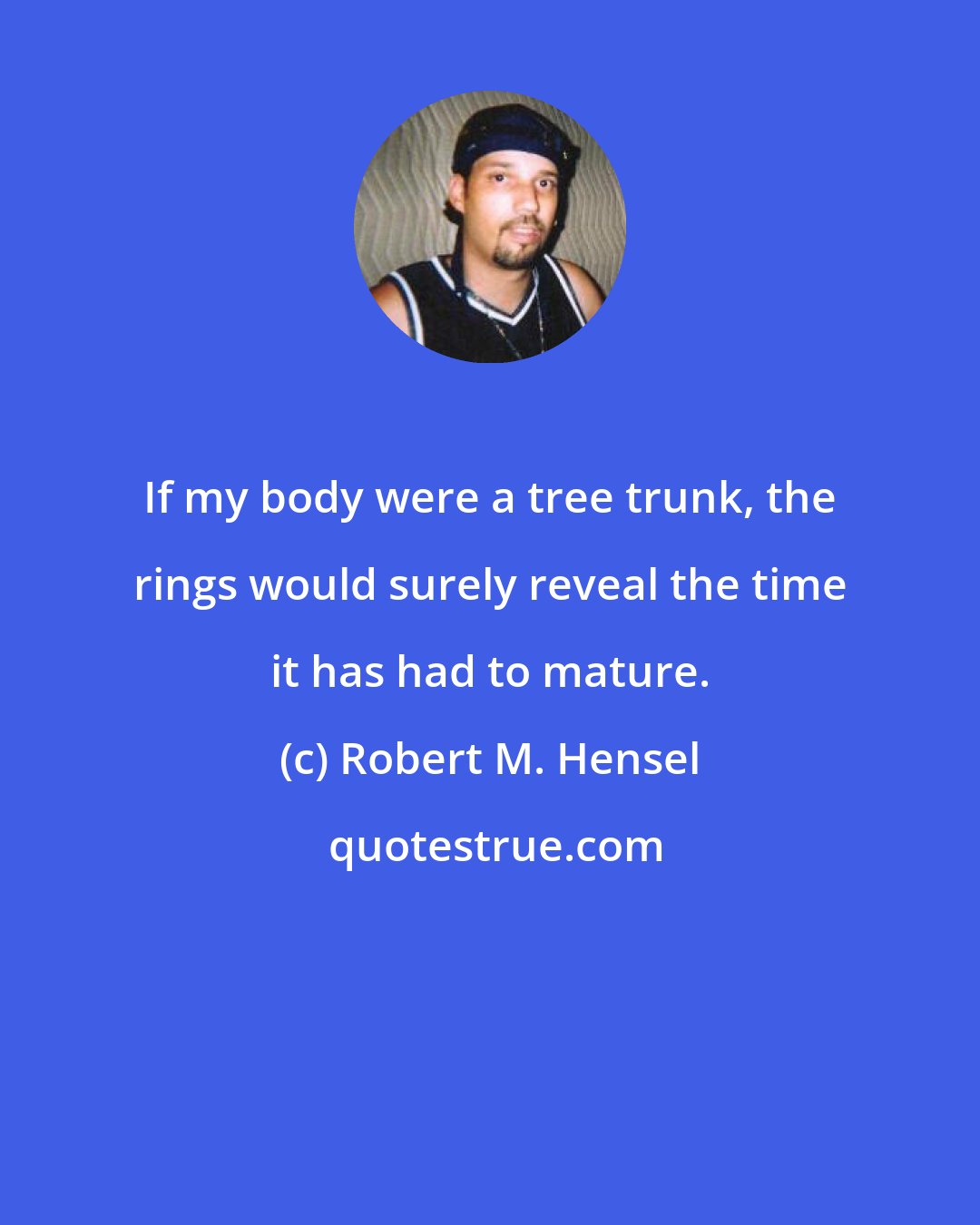 Robert M. Hensel: If my body were a tree trunk, the rings would surely reveal the time it has had to mature.