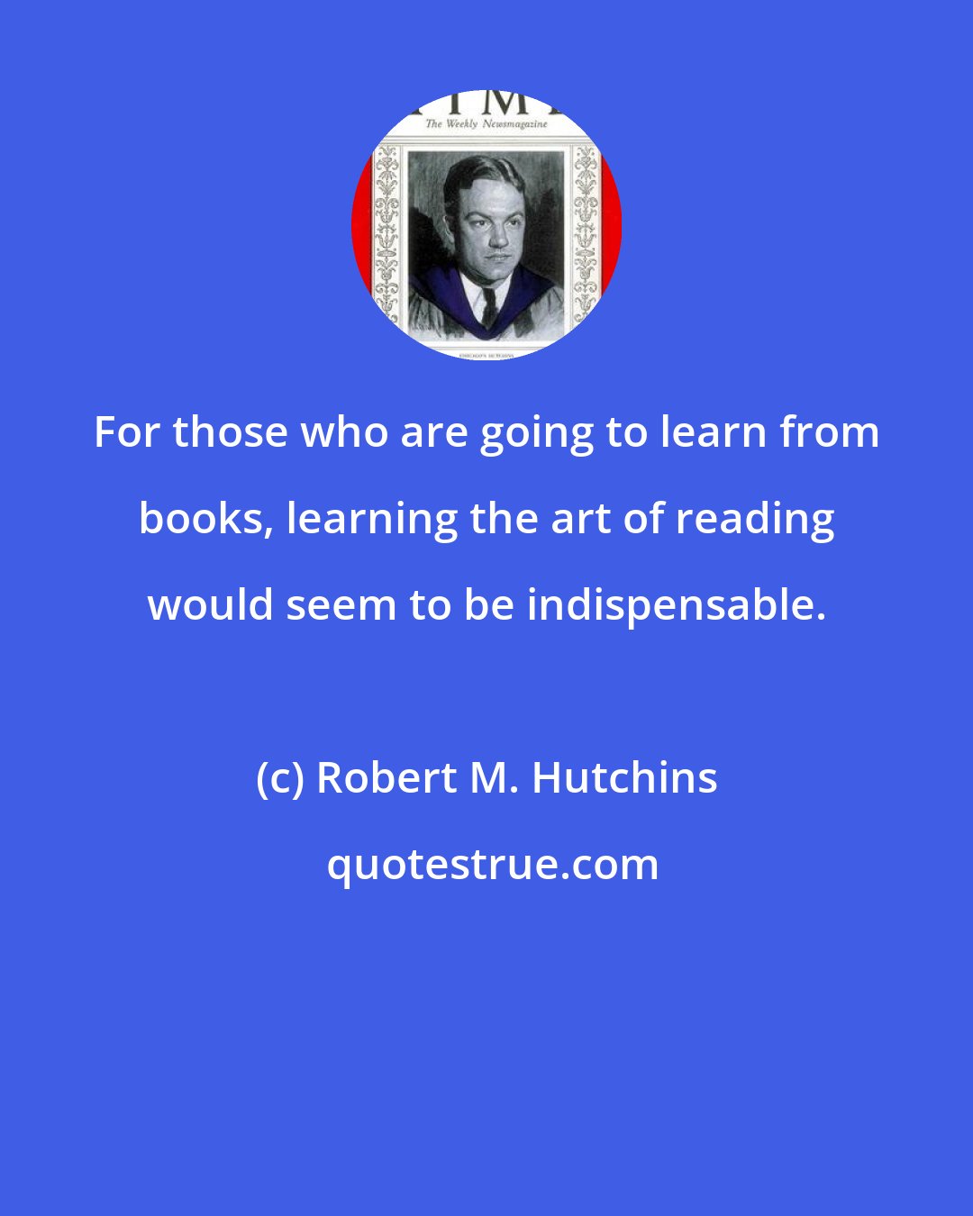 Robert M. Hutchins: For those who are going to learn from books, learning the art of reading would seem to be indispensable.