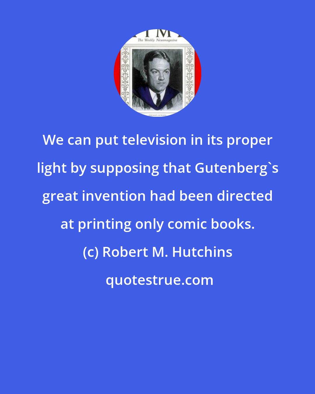 Robert M. Hutchins: We can put television in its proper light by supposing that Gutenberg's great invention had been directed at printing only comic books.