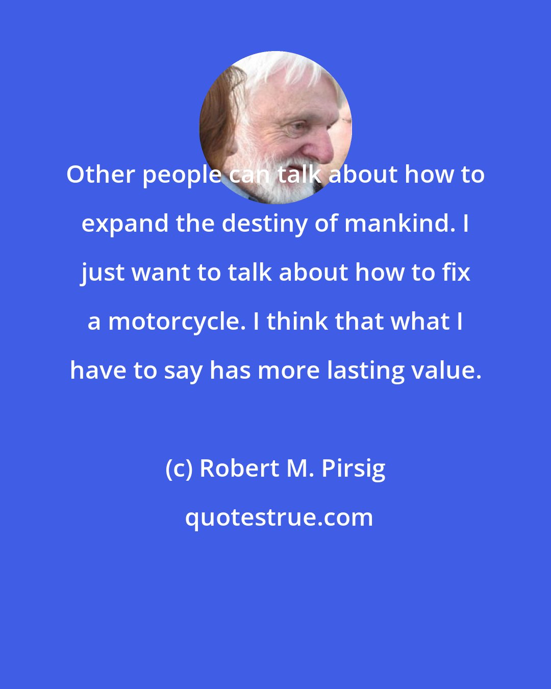 Robert M. Pirsig: Other people can talk about how to expand the destiny of mankind. I just want to talk about how to fix a motorcycle. I think that what I have to say has more lasting value.