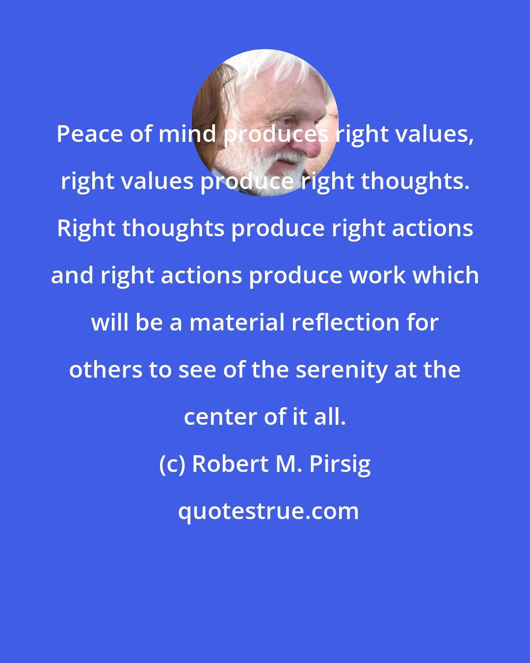 Robert M. Pirsig: Peace of mind produces right values, right values produce right thoughts. Right thoughts produce right actions and right actions produce work which will be a material reflection for others to see of the serenity at the center of it all.
