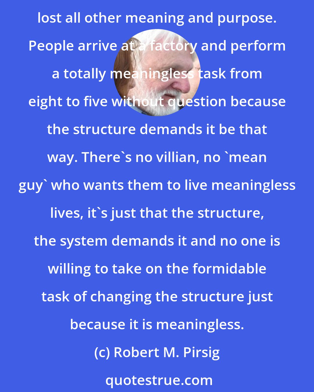 Robert M. Pirsig: To speak of certain government and establishment institutions as 'the system' is to speak correctly . . . They are sustained by structural relationships even when they have lost all other meaning and purpose. People arrive at a factory and perform a totally meaningless task from eight to five without question because the structure demands it be that way. There's no villian, no 'mean guy' who wants them to live meaningless lives, it's just that the structure, the system demands it and no one is willing to take on the formidable task of changing the structure just because it is meaningless.
