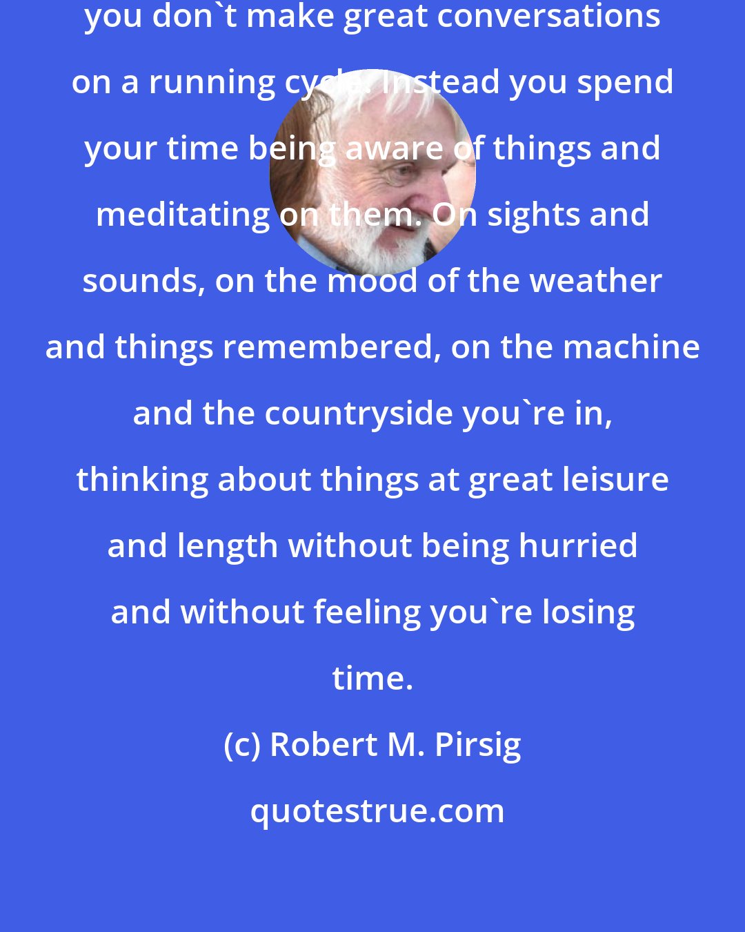 Robert M. Pirsig: Unless you're fond of hollering you don't make great conversations on a running cycle. Instead you spend your time being aware of things and meditating on them. On sights and sounds, on the mood of the weather and things remembered, on the machine and the countryside you're in, thinking about things at great leisure and length without being hurried and without feeling you're losing time.