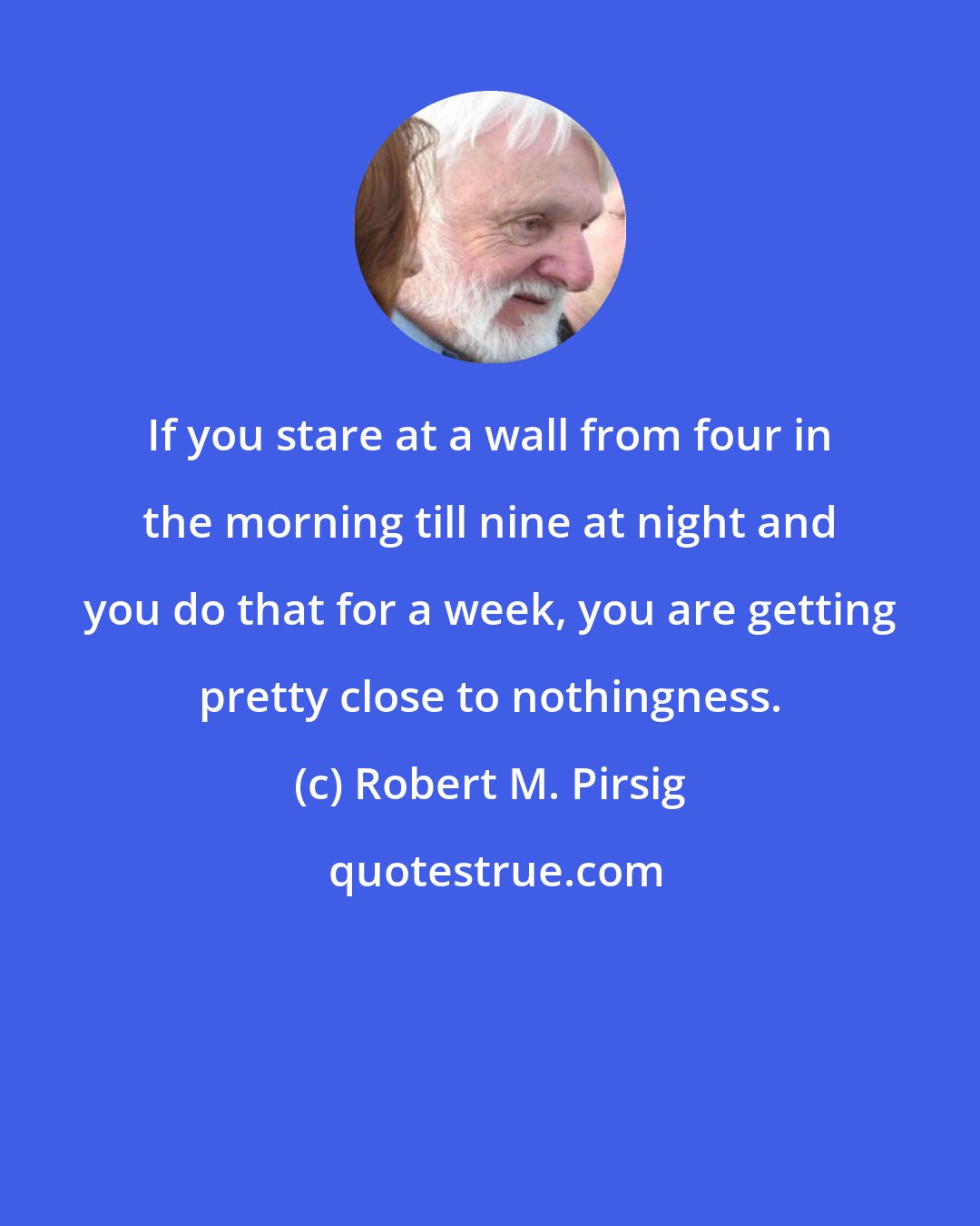 Robert M. Pirsig: If you stare at a wall from four in the morning till nine at night and you do that for a week, you are getting pretty close to nothingness.