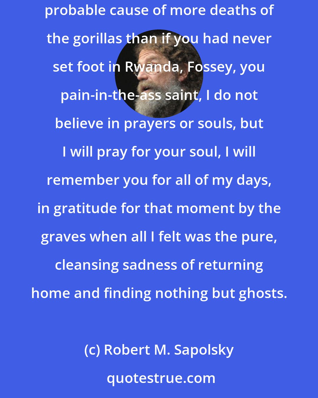 Robert M. Sapolsky: Fossey, Fossey, you cranky difficult strong-arming self-destructive misanthrope, mediocre scientist, deceiver of earnest college students, probable cause of more deaths of the gorillas than if you had never set foot in Rwanda, Fossey, you pain-in-the-ass saint, I do not believe in prayers or souls, but I will pray for your soul, I will remember you for all of my days, in gratitude for that moment by the graves when all I felt was the pure, cleansing sadness of returning home and finding nothing but ghosts.