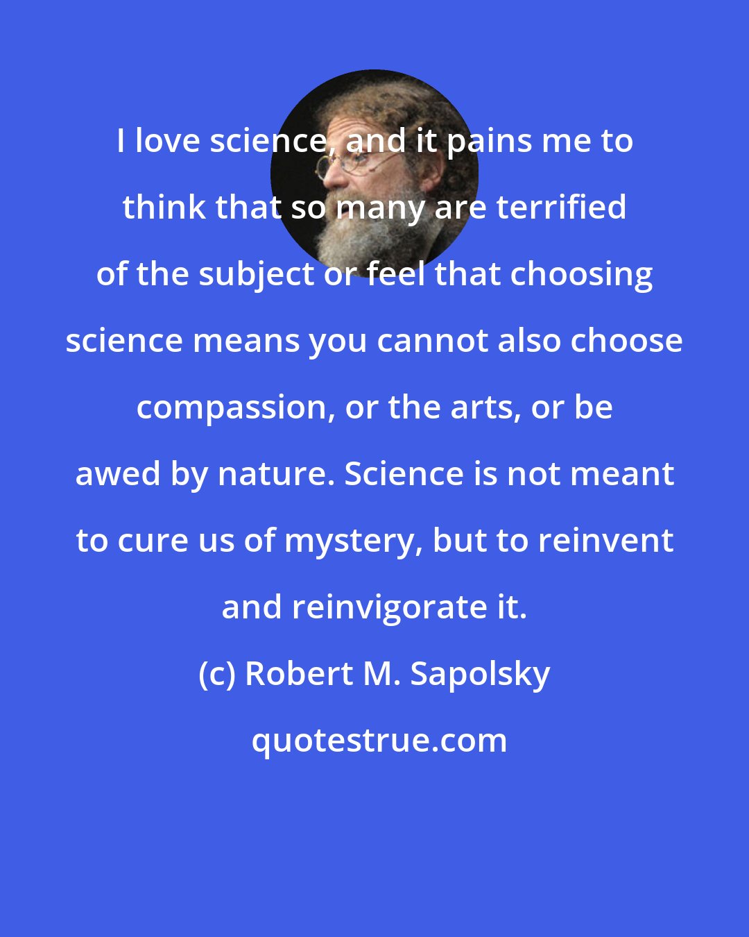 Robert M. Sapolsky: I love science, and it pains me to think that so many are terrified of the subject or feel that choosing science means you cannot also choose compassion, or the arts, or be awed by nature. Science is not meant to cure us of mystery, but to reinvent and reinvigorate it.