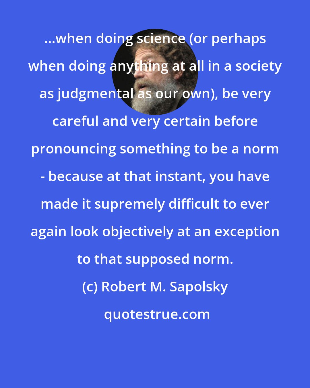 Robert M. Sapolsky: ...when doing science (or perhaps when doing anything at all in a society as judgmental as our own), be very careful and very certain before pronouncing something to be a norm - because at that instant, you have made it supremely difficult to ever again look objectively at an exception to that supposed norm.