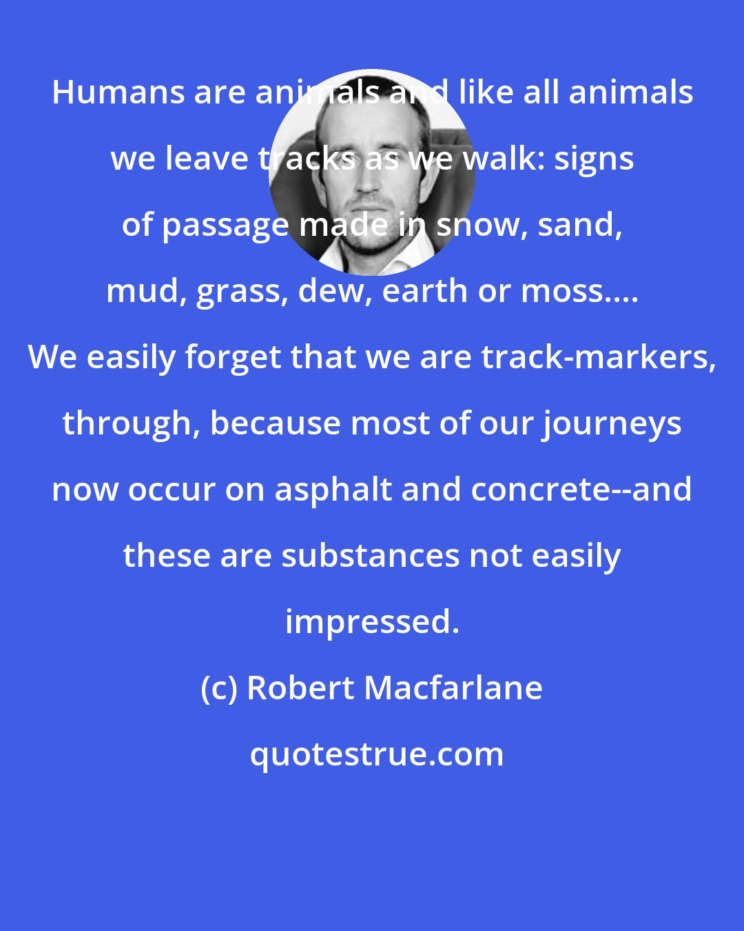 Robert Macfarlane: Humans are animals and like all animals we leave tracks as we walk: signs of passage made in snow, sand, mud, grass, dew, earth or moss.... We easily forget that we are track-markers, through, because most of our journeys now occur on asphalt and concrete--and these are substances not easily impressed.