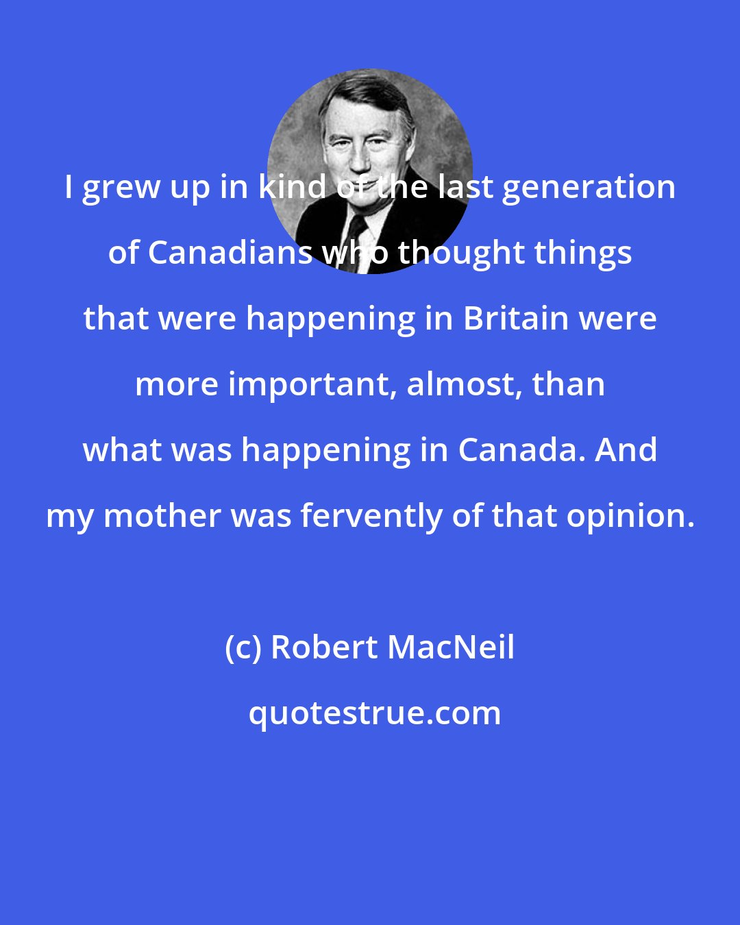 Robert MacNeil: I grew up in kind of the last generation of Canadians who thought things that were happening in Britain were more important, almost, than what was happening in Canada. And my mother was fervently of that opinion.