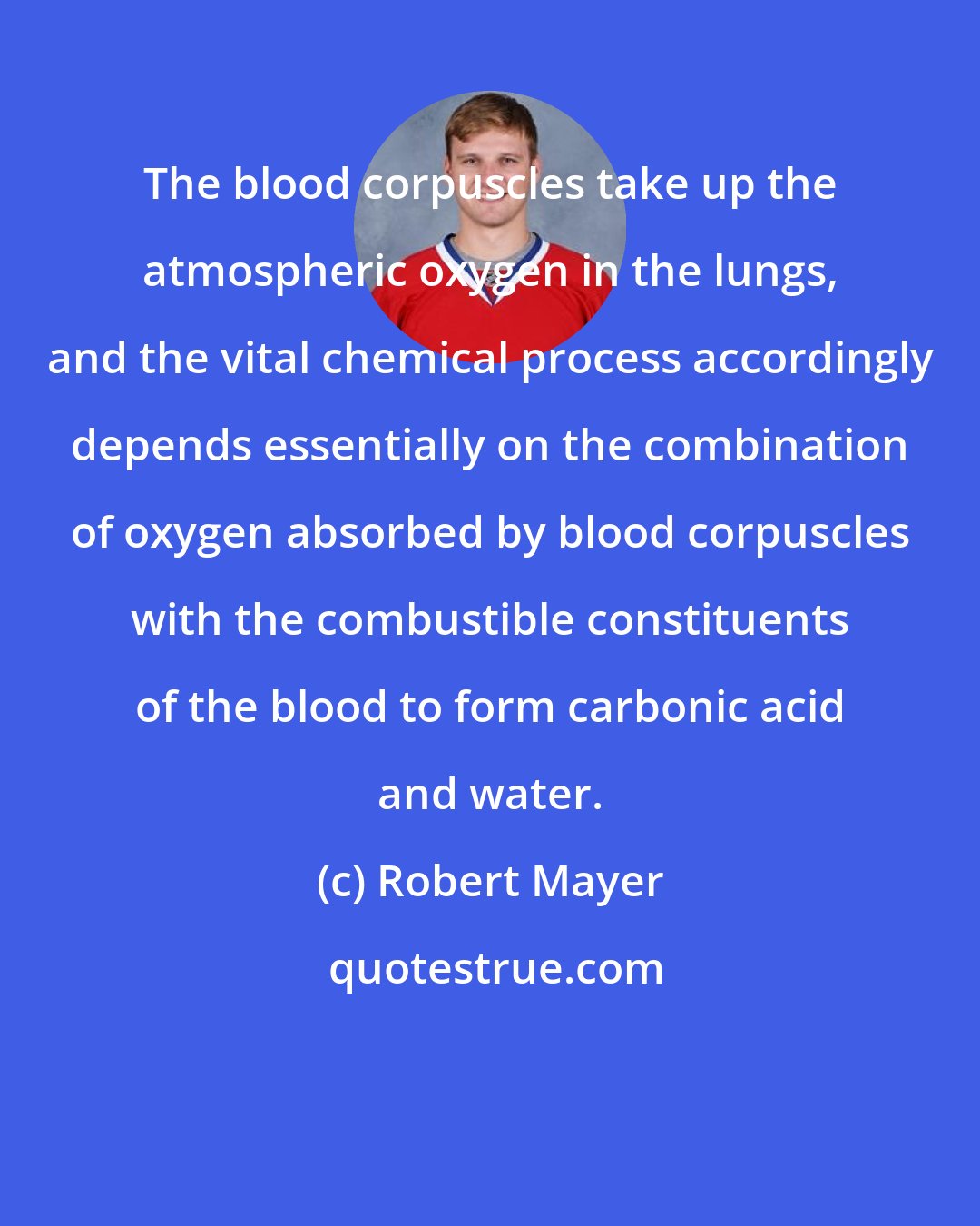Robert Mayer: The blood corpuscles take up the atmospheric oxygen in the lungs, and the vital chemical process accordingly depends essentially on the combination of oxygen absorbed by blood corpuscles with the combustible constituents of the blood to form carbonic acid and water.