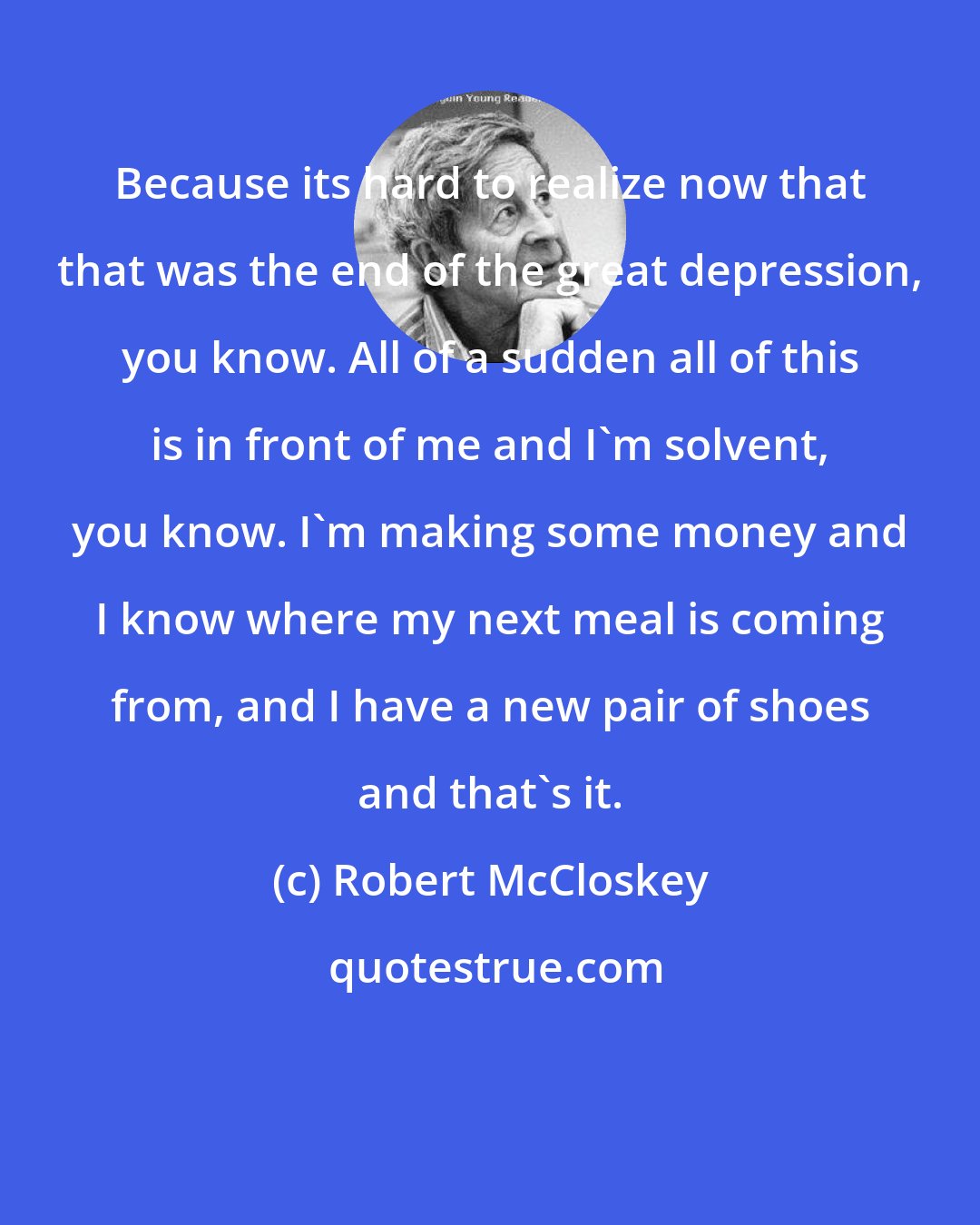 Robert McCloskey: Because its hard to realize now that that was the end of the great depression, you know. All of a sudden all of this is in front of me and I'm solvent, you know. I'm making some money and I know where my next meal is coming from, and I have a new pair of shoes and that's it.