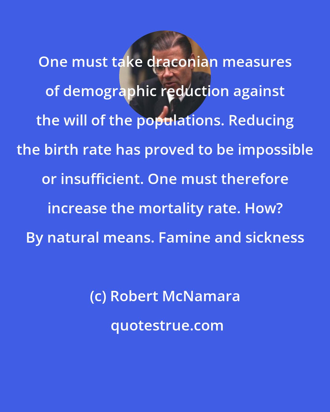 Robert McNamara: One must take draconian measures of demographic reduction against the will of the populations. Reducing the birth rate has proved to be impossible or insufficient. One must therefore increase the mortality rate. How? By natural means. Famine and sickness