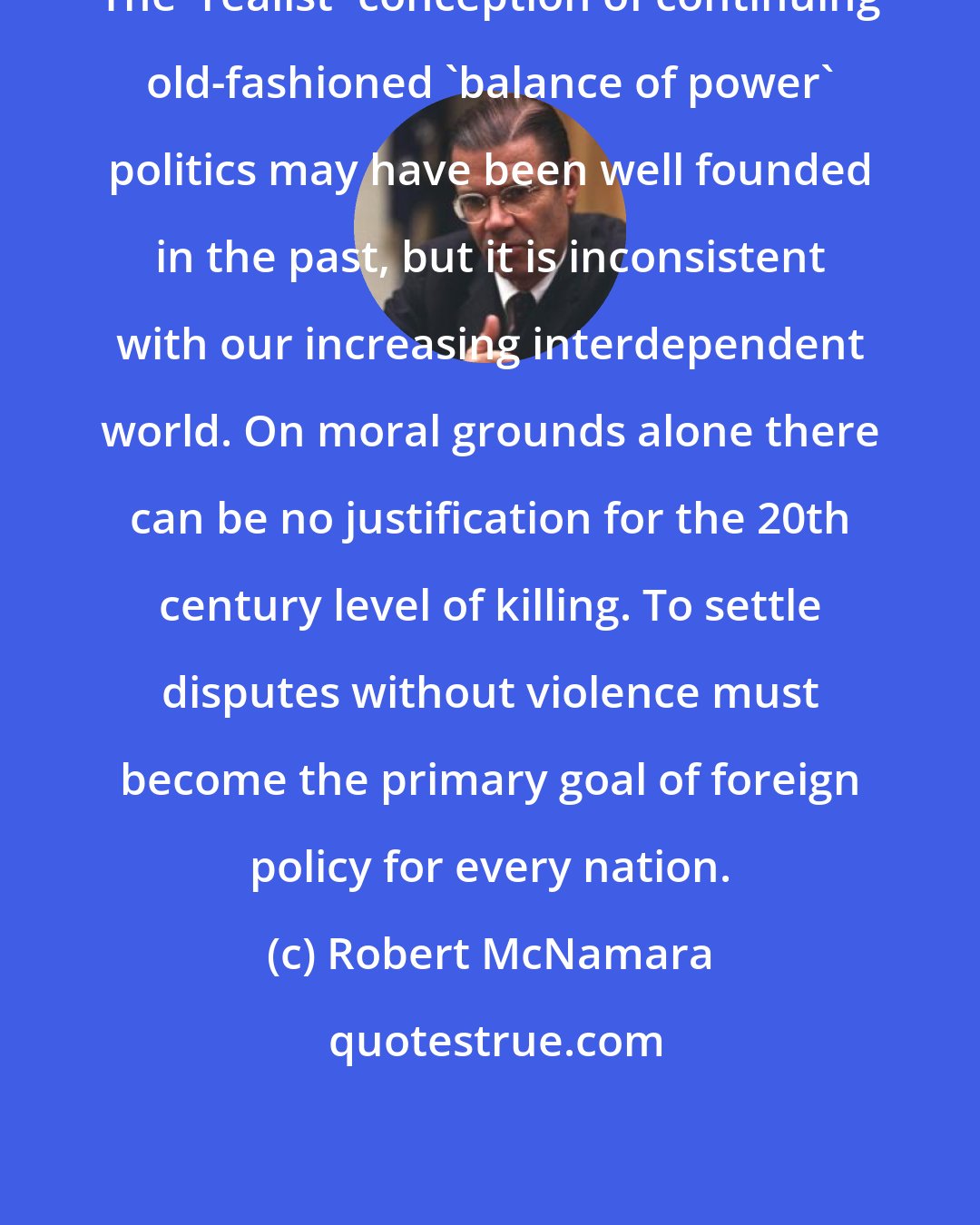 Robert McNamara: The 'realist' conception of continuing old-fashioned 'balance of power' politics may have been well founded in the past, but it is inconsistent with our increasing interdependent world. On moral grounds alone there can be no justification for the 20th century level of killing. To settle disputes without violence must become the primary goal of foreign policy for every nation.