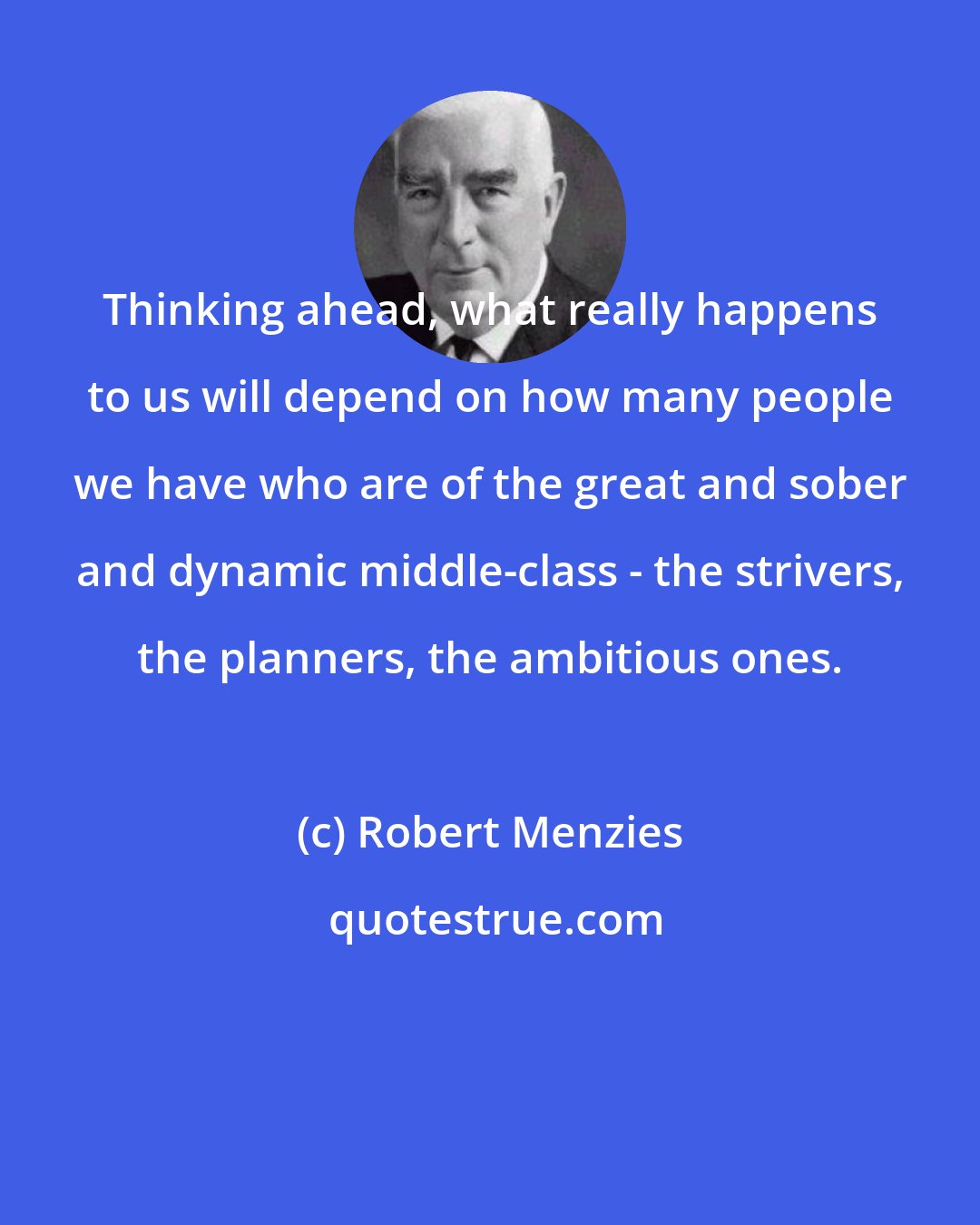 Robert Menzies: Thinking ahead, what really happens to us will depend on how many people we have who are of the great and sober and dynamic middle-class - the strivers, the planners, the ambitious ones.