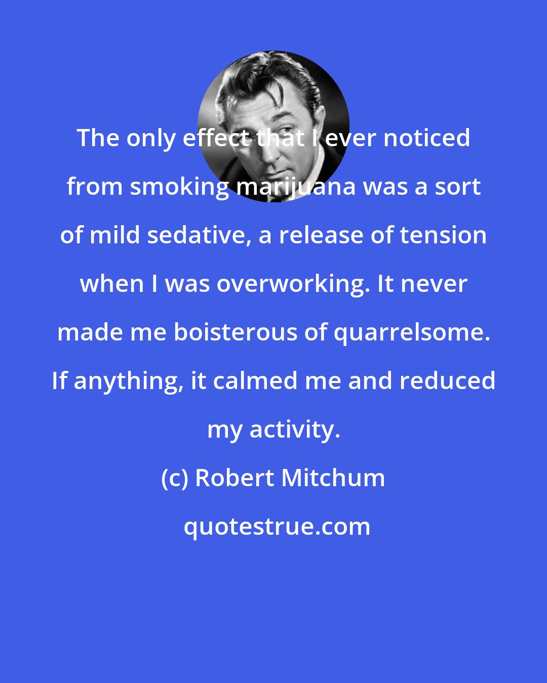 Robert Mitchum: The only effect that I ever noticed from smoking marijuana was a sort of mild sedative, a release of tension when I was overworking. It never made me boisterous of quarrelsome. If anything, it calmed me and reduced my activity.