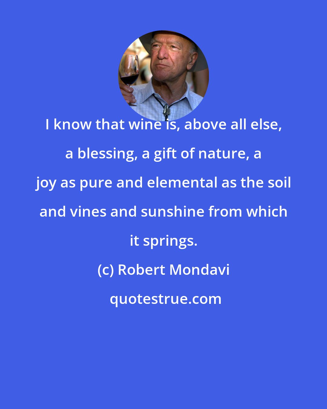 Robert Mondavi: I know that wine is, above all else, a blessing, a gift of nature, a joy as pure and elemental as the soil and vines and sunshine from which it springs.