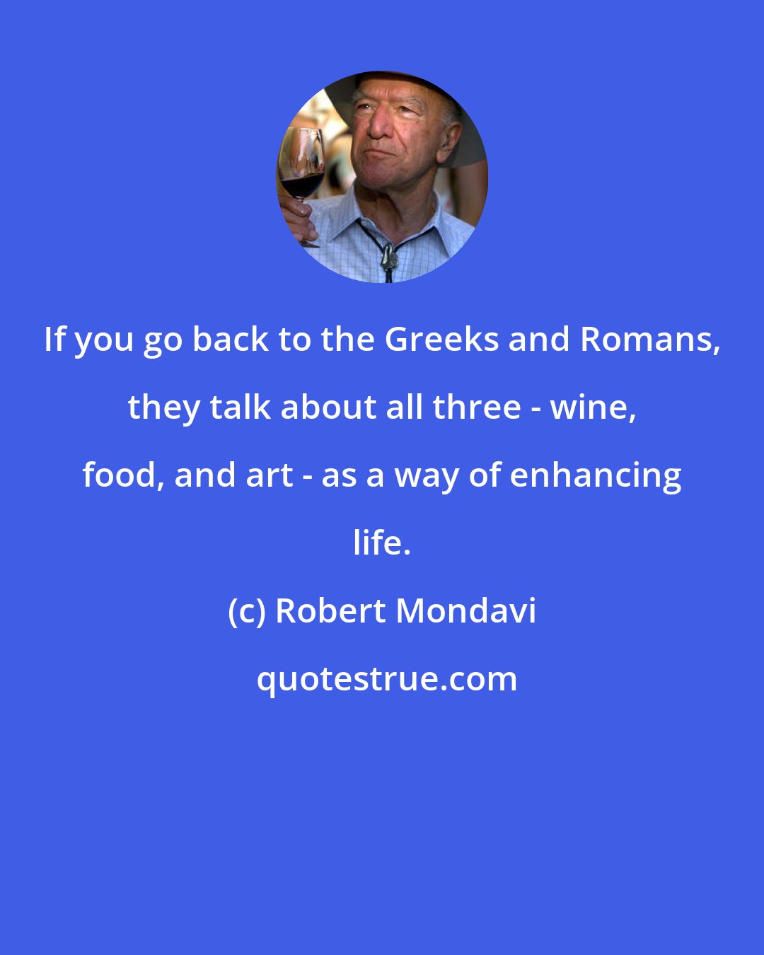 Robert Mondavi: If you go back to the Greeks and Romans, they talk about all three - wine, food, and art - as a way of enhancing life.