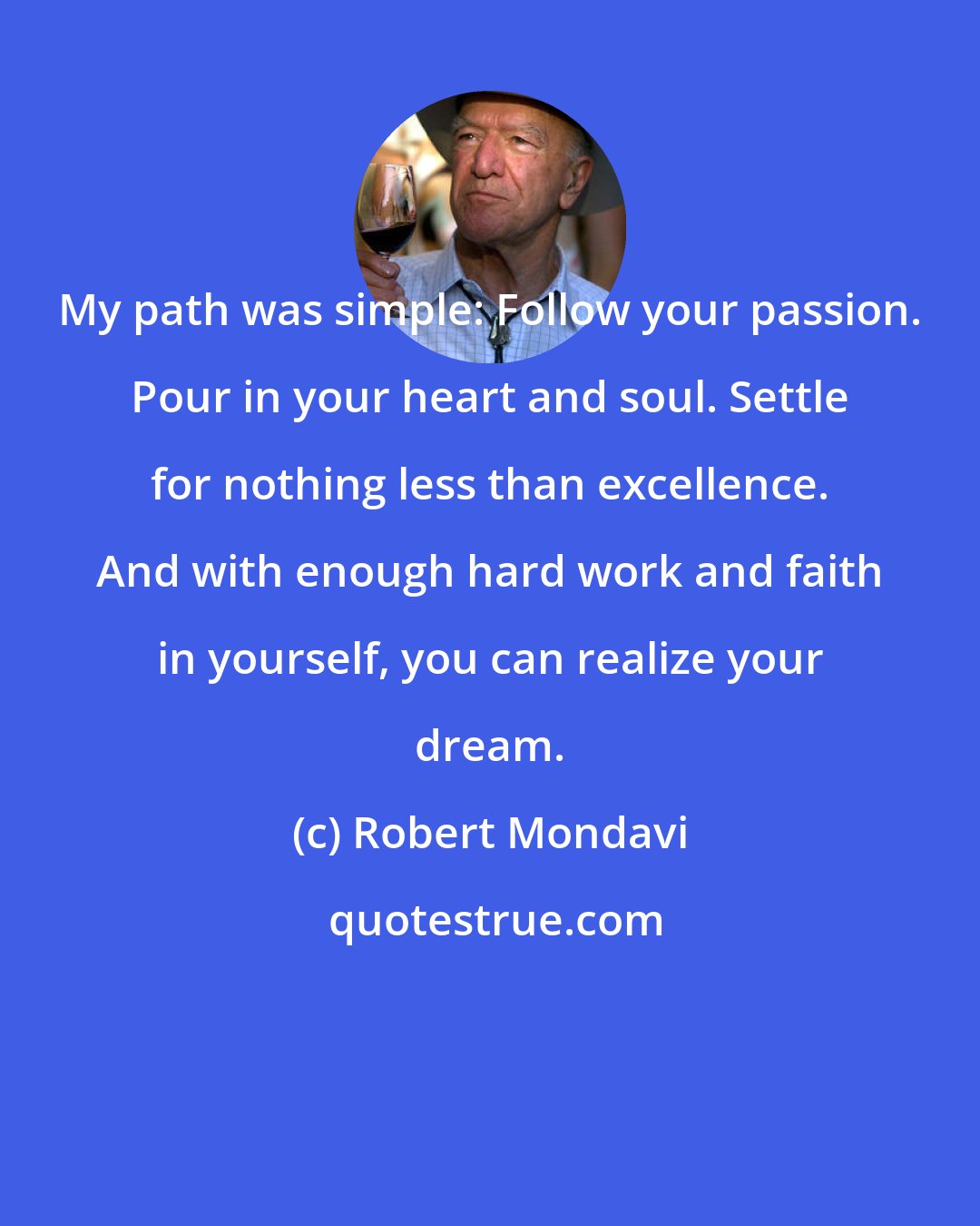 Robert Mondavi: My path was simple: Follow your passion. Pour in your heart and soul. Settle for nothing less than excellence. And with enough hard work and faith in yourself, you can realize your dream.