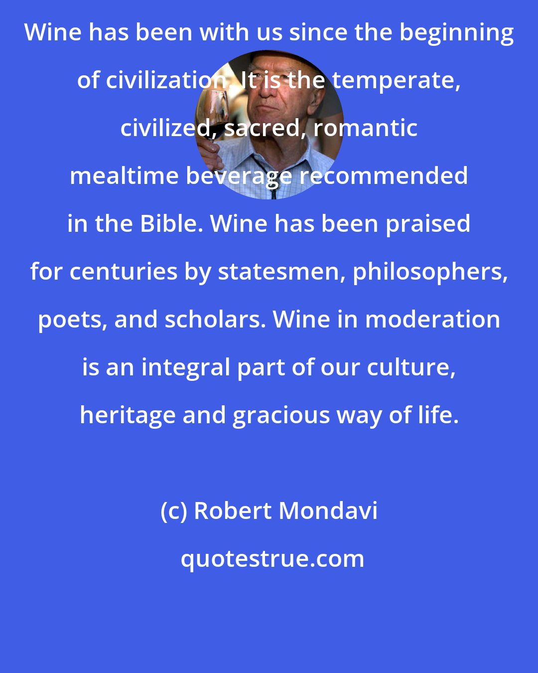 Robert Mondavi: Wine has been with us since the beginning of civilization. It is the temperate, civilized, sacred, romantic mealtime beverage recommended in the Bible. Wine has been praised for centuries by statesmen, philosophers, poets, and scholars. Wine in moderation is an integral part of our culture, heritage and gracious way of life.