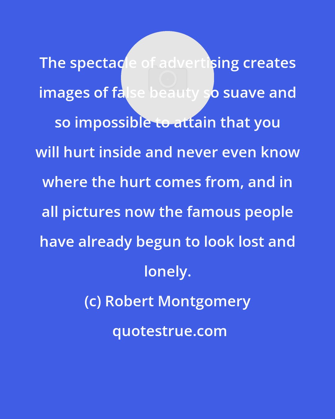 Robert Montgomery: The spectacle of advertising creates images of false beauty so suave and so impossible to attain that you will hurt inside and never even know where the hurt comes from, and in all pictures now the famous people have already begun to look lost and lonely.