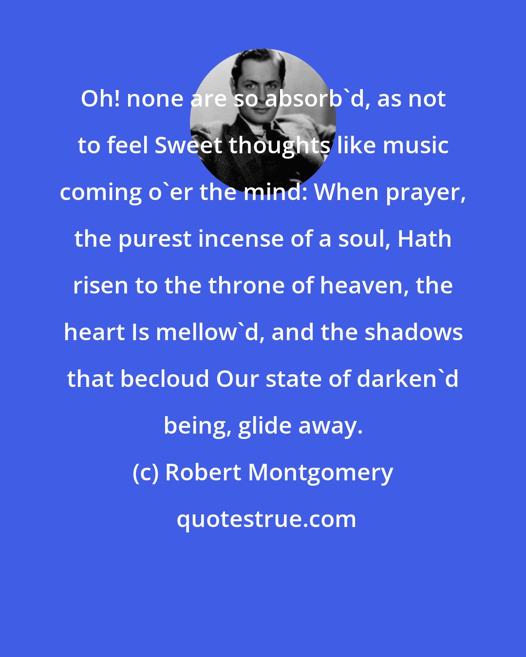 Robert Montgomery: Oh! none are so absorb'd, as not to feel Sweet thoughts like music coming o'er the mind: When prayer, the purest incense of a soul, Hath risen to the throne of heaven, the heart Is mellow'd, and the shadows that becloud Our state of darken'd being, glide away.