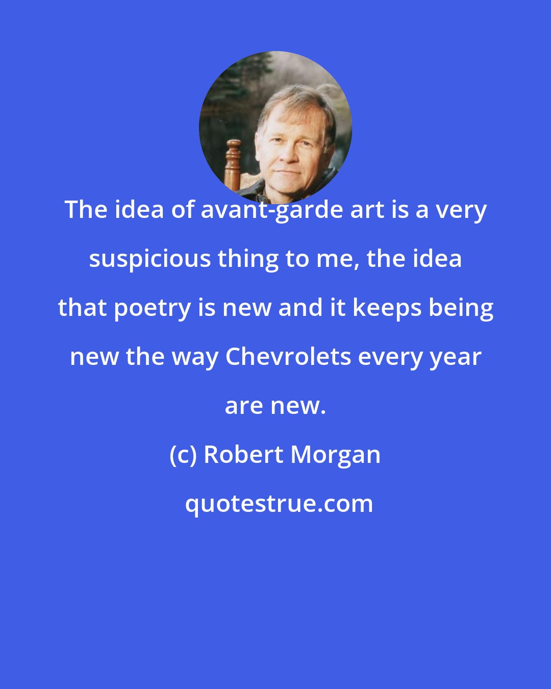 Robert Morgan: The idea of avant-garde art is a very suspicious thing to me, the idea that poetry is new and it keeps being new the way Chevrolets every year are new.