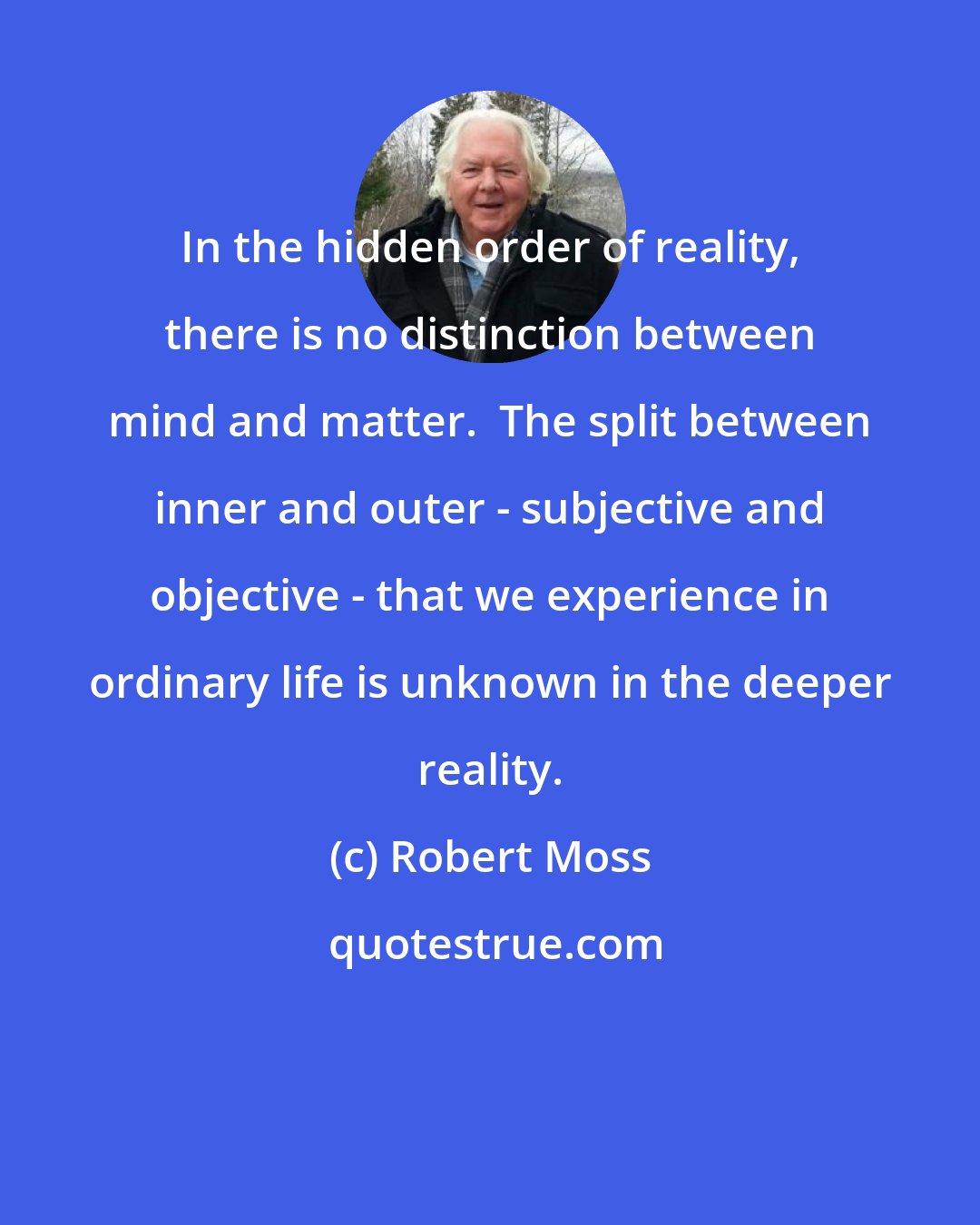 Robert Moss: In the hidden order of reality, there is no distinction between mind and matter.  The split between inner and outer - subjective and objective - that we experience in ordinary life is unknown in the deeper reality.