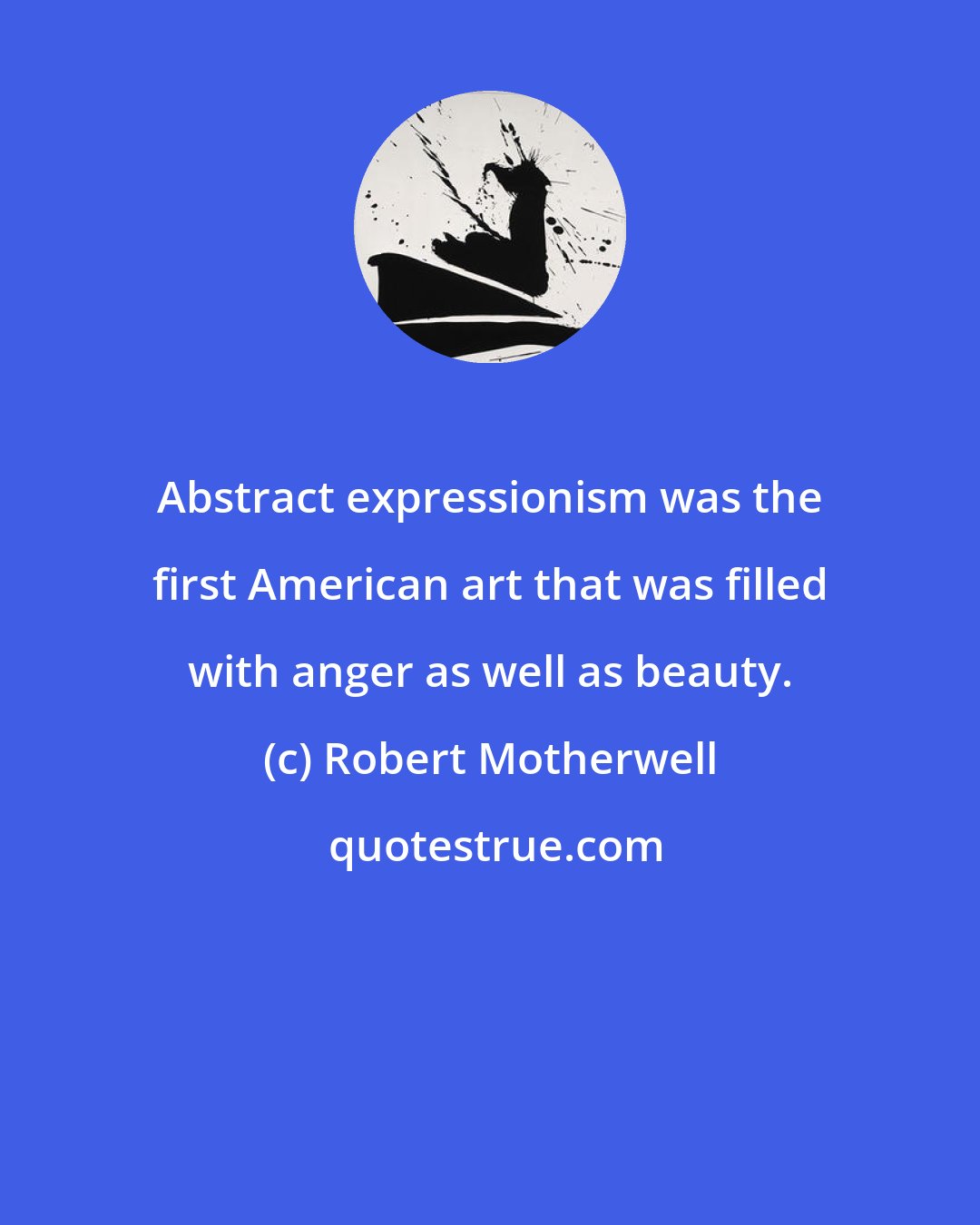 Robert Motherwell: Abstract expressionism was the first American art that was filled with anger as well as beauty.