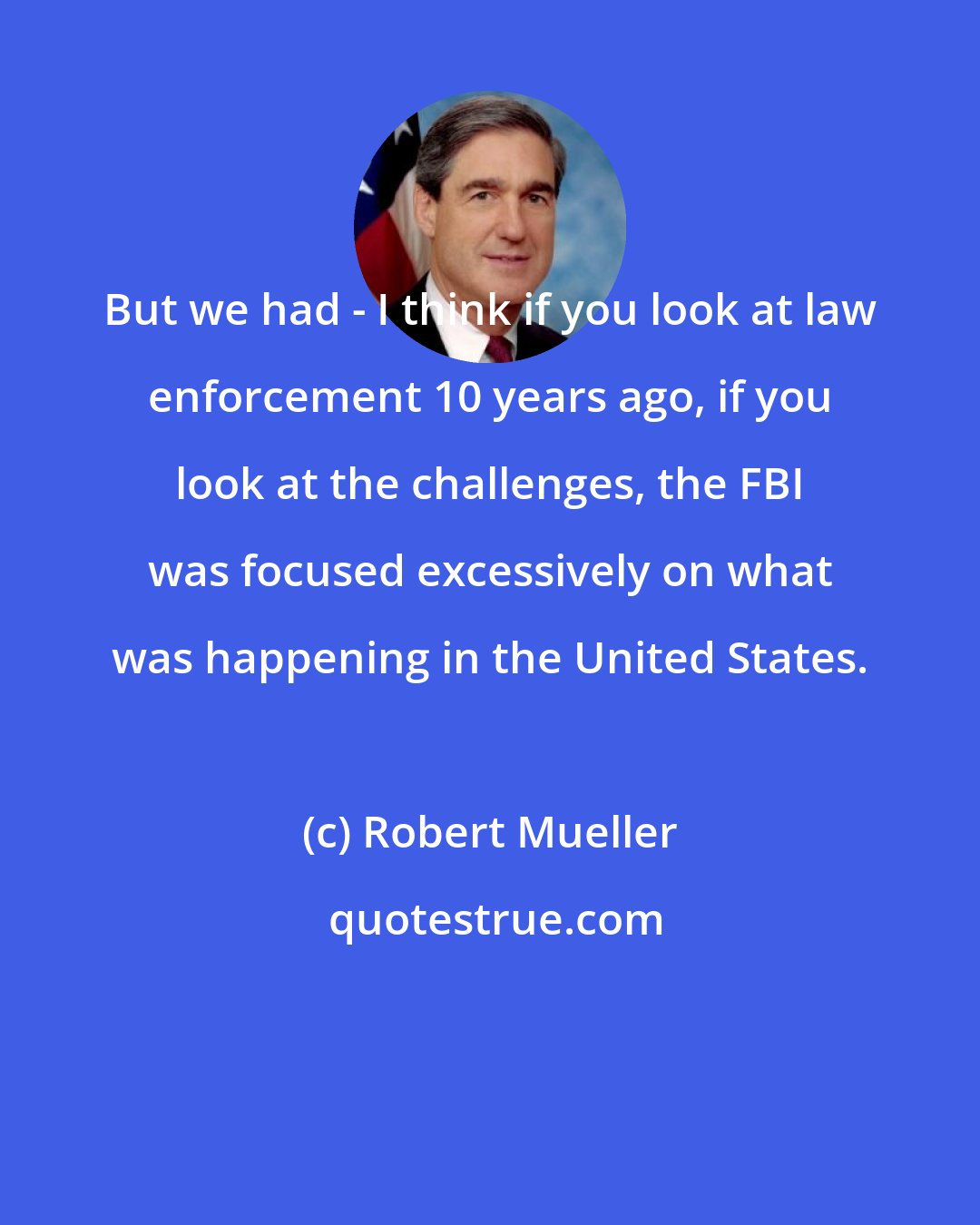 Robert Mueller: But we had - I think if you look at law enforcement 10 years ago, if you look at the challenges, the FBI was focused excessively on what was happening in the United States.