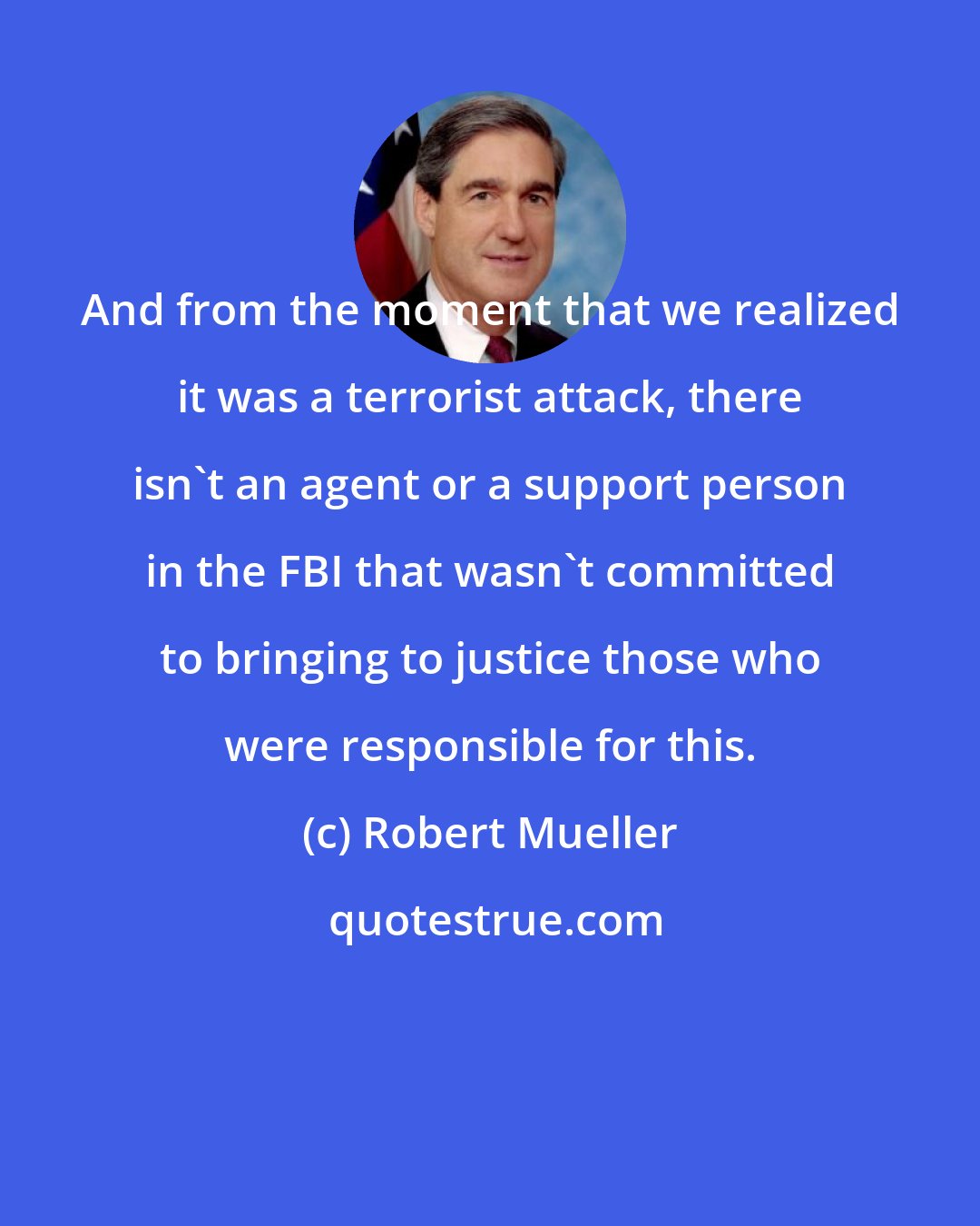 Robert Mueller: And from the moment that we realized it was a terrorist attack, there isn't an agent or a support person in the FBI that wasn't committed to bringing to justice those who were responsible for this.
