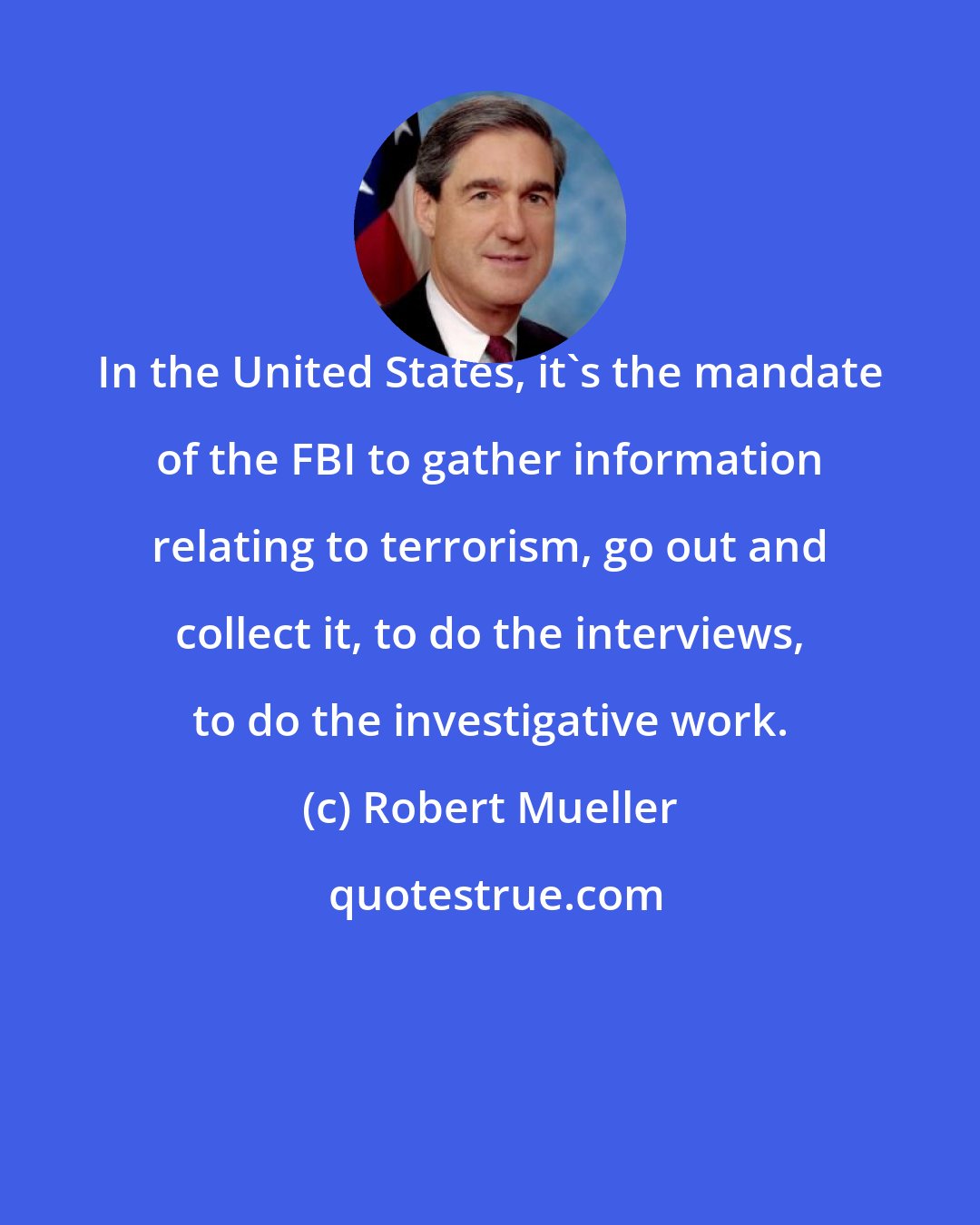 Robert Mueller: In the United States, it's the mandate of the FBI to gather information relating to terrorism, go out and collect it, to do the interviews, to do the investigative work.