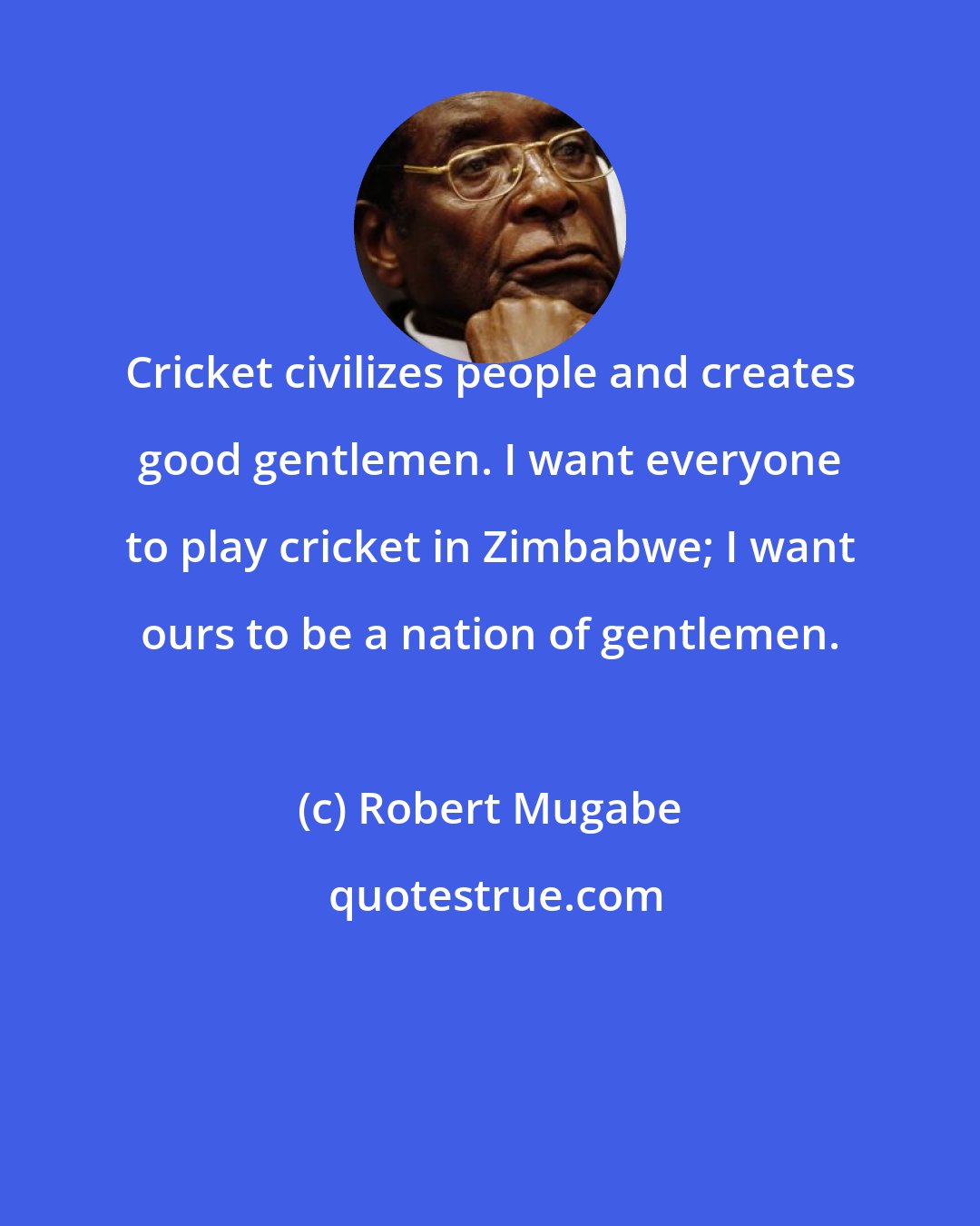 Robert Mugabe: Cricket civilizes people and creates good gentlemen. I want everyone to play cricket in Zimbabwe; I want ours to be a nation of gentlemen.