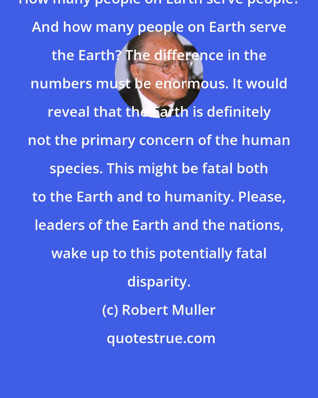 Robert Muller: How many people on Earth serve people? And how many people on Earth serve the Earth? The difference in the numbers must be enormous. It would reveal that the Earth is definitely not the primary concern of the human species. This might be fatal both to the Earth and to humanity. Please, leaders of the Earth and the nations, wake up to this potentially fatal disparity.