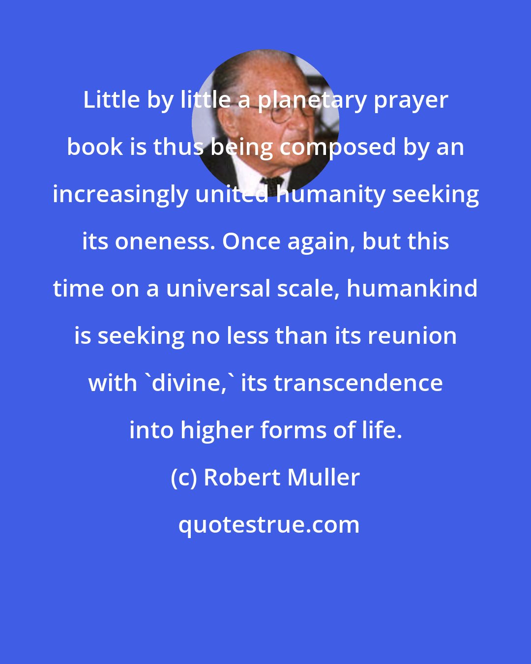 Robert Muller: Little by little a planetary prayer book is thus being composed by an increasingly united humanity seeking its oneness. Once again, but this time on a universal scale, humankind is seeking no less than its reunion with 'divine,' its transcendence into higher forms of life.