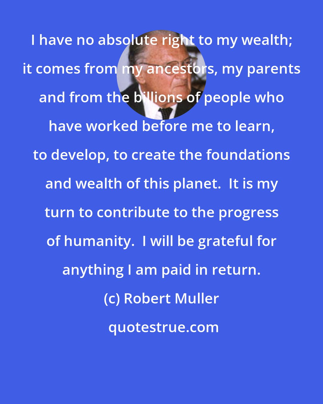 Robert Muller: I have no absolute right to my wealth; it comes from my ancestors, my parents and from the billions of people who have worked before me to learn, to develop, to create the foundations and wealth of this planet.  It is my turn to contribute to the progress of humanity.  I will be grateful for anything I am paid in return.