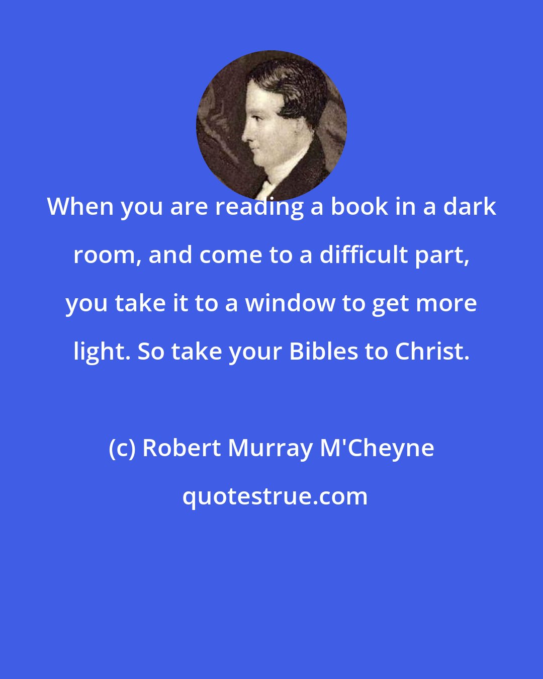 Robert Murray M'Cheyne: When you are reading a book in a dark room, and come to a difficult part, you take it to a window to get more light. So take your Bibles to Christ.
