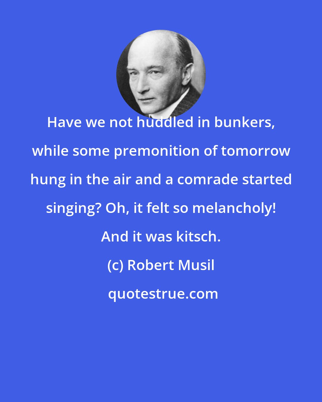 Robert Musil: Have we not huddled in bunkers, while some premonition of tomorrow hung in the air and a comrade started singing? Oh, it felt so melancholy! And it was kitsch.